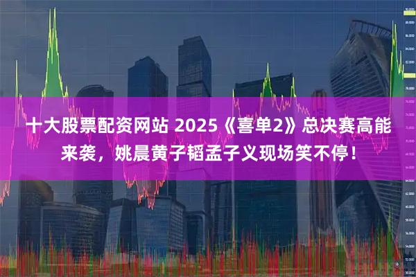 十大股票配资网站 2025《喜单2》总决赛高能来袭，姚晨黄子韬孟子义现场笑不停！
