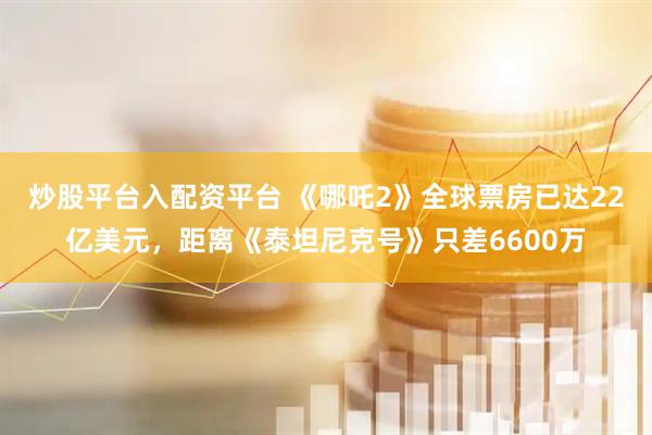 炒股平台入配资平台 《哪吒2》全球票房已达22亿美元，距离《泰坦尼克号》只差6600万