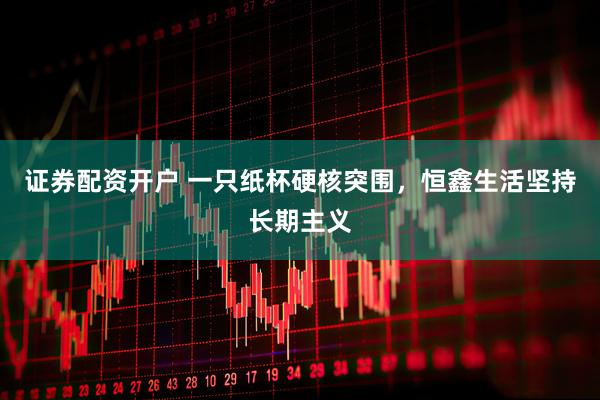 证券配资开户 一只纸杯硬核突围，恒鑫生活坚持长期主义