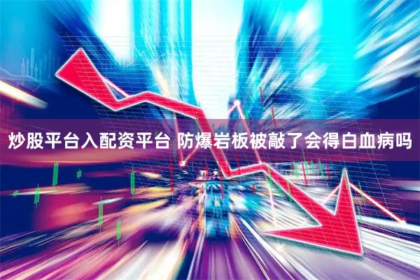炒股平台入配资平台 防爆岩板被敲了会得白血病吗