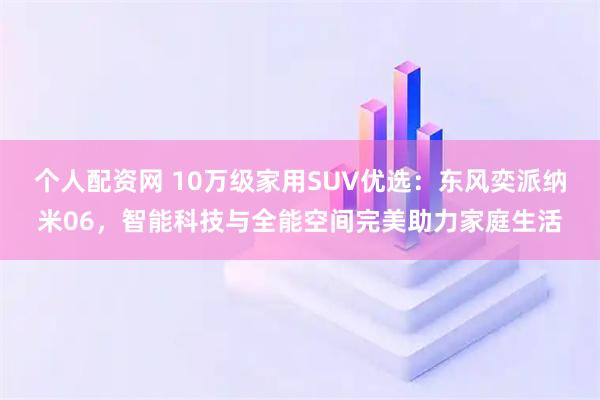 个人配资网 10万级家用SUV优选：东风奕派纳米06，智能科技与全能空间完美助力家庭生活