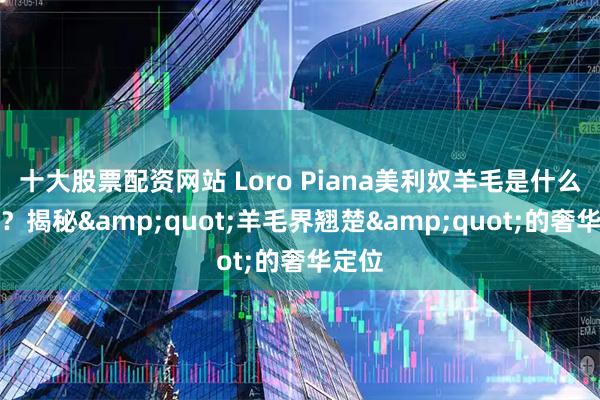 十大股票配资网站 Loro Piana美利奴羊毛是什么档次？揭秘&quot;羊毛界翘楚&quot;的奢华定位