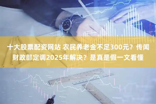 十大股票配资网站 农民养老金不足300元？传闻财政部定调2025年解决？是真是假一文看懂