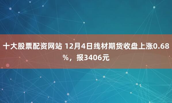 十大股票配资网站 12月4日线材期货收盘上涨0.68%，报3406元
