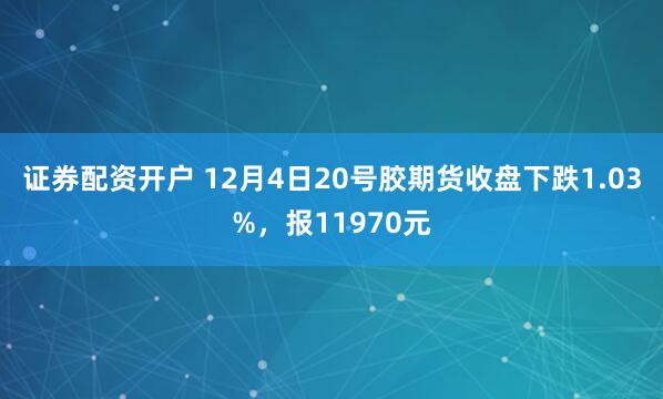 证券配资开户 12月4日20号胶期货收盘下跌1.03%，报11970元