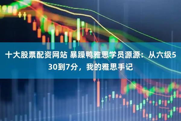 十大股票配资网站 暴躁鸭雅思学员源源：从六级530到7分，我的雅思手记